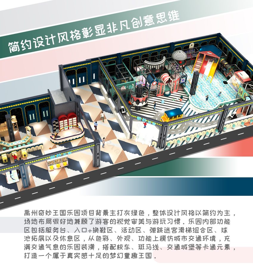 禹州奇妙王國(guó)樂(lè)園項(xiàng)目背景主打灰綠色，整體設(shè)計(jì)風(fēng)格以簡(jiǎn)約為主，場(chǎng)地布局很好地兼顧了游客的視覺(jué)審美與游玩習(xí)慣。樂(lè)園內(nèi)部功能區(qū)包括服務(wù)臺(tái)、入口+換鞋區(qū)、活動(dòng)區(qū)、彈跳迷宮滑梯組合區(qū)、球池拓展以及休息區(qū)，從色彩、外觀、功能上模仿城市交通環(huán)境，充滿(mǎn)交通氣息的樂(lè)園裝潢，搭配校車(chē)、斑馬線(xiàn)、交通城堡等卡通元素，打造一個(gè)屬于真實(shí)感十足的夢(mèng)幻童趣王國(guó)。